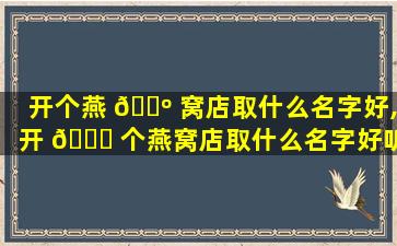 开个燕 🐺 窝店取什么名字好,开 🐝 个燕窝店取什么名字好听点